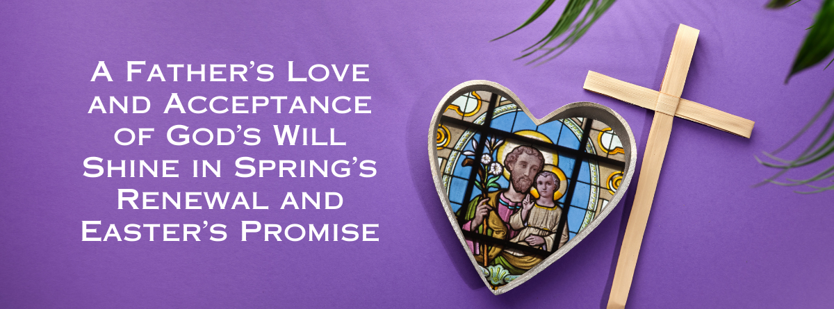 Living by St. Joseph’s example:                                  A Father’s Love and Acceptance of God’s Will Shine in Spring’s Renewal and Easter’s Promise